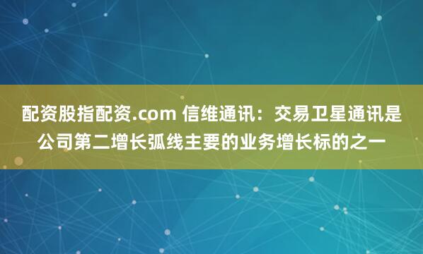 配资股指配资.com 信维通讯：交易卫星通讯是公司第二增长弧线主要的业务增长标的之一