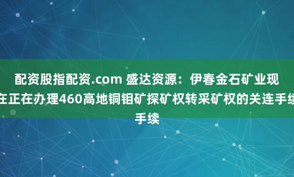 配资股指配资.com 盛达资源：伊春金石矿业现在正在办理460高地铜钼矿探矿权转采矿权的关连手续