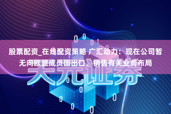股票配资_在线配资策略 广汇动力：现在公司暂无向欧盟成员国出口、销售有关业务布局