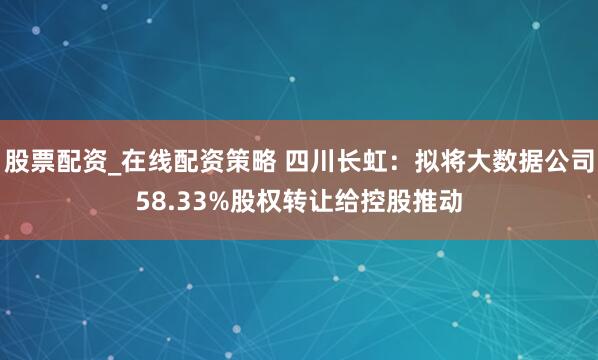 股票配资_在线配资策略 四川长虹：拟将大数据公司58.33%股权转让给控股推动