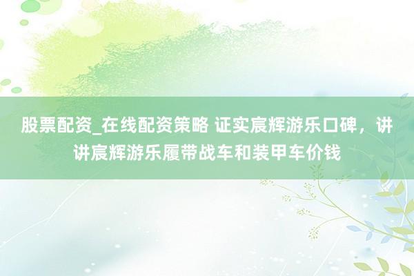 股票配资_在线配资策略 证实宸辉游乐口碑，讲讲宸辉游乐履带战车和装甲车价钱