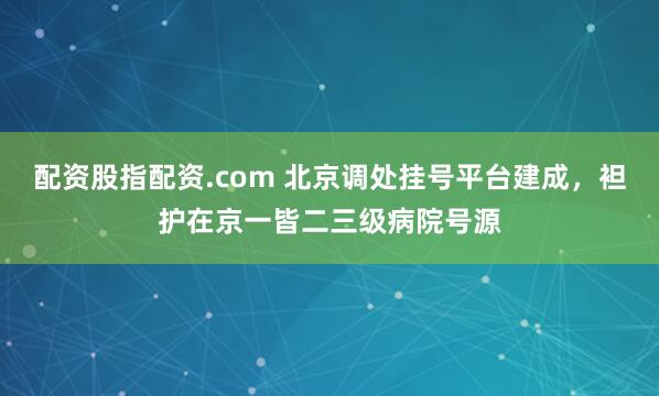 配资股指配资.com 北京调处挂号平台建成，袒护在京一皆二三级病院号源