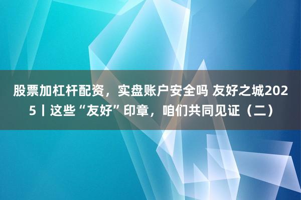 股票加杠杆配资，实盘账户安全吗 友好之城2025丨这些“友好”印章，咱们共同见证（二）