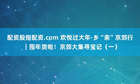 配资股指配资.com 欢悦过大年·乡“亲”京郊行｜囤年货啦！京郊大集寻宝记（一）