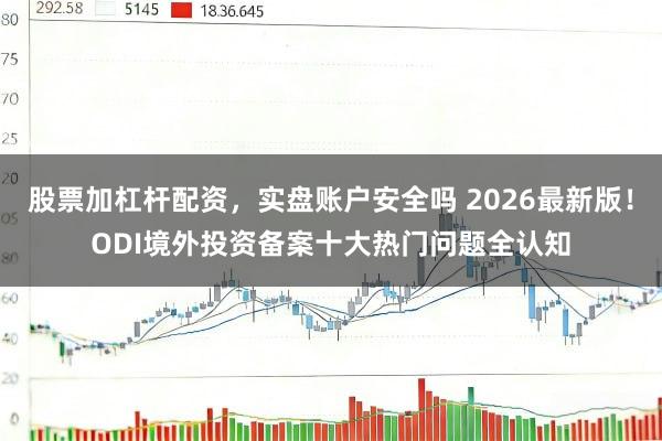 股票加杠杆配资，实盘账户安全吗 2026最新版！ODI境外投资备案十大热门问题全认知