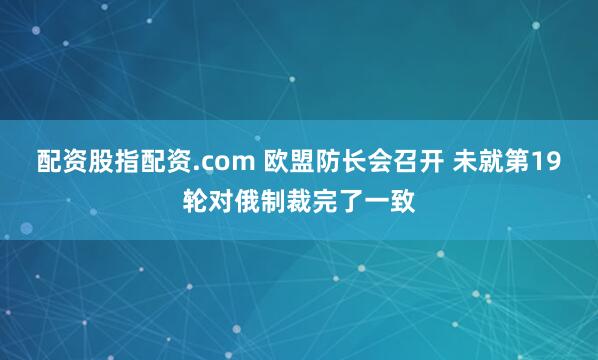 配资股指配资.com 欧盟防长会召开 未就第19轮对俄制裁完了一致