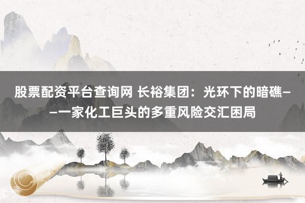 股票配资平台查询网 长裕集团：光环下的暗礁——一家化工巨头的多重风险交汇困局