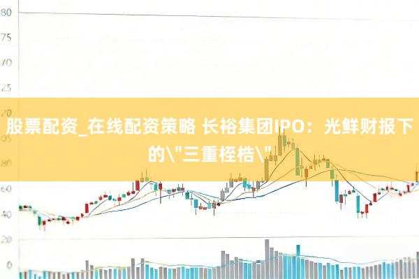 股票配资_在线配资策略 长裕集团IPO：光鲜财报下的＂三重桎梏＂