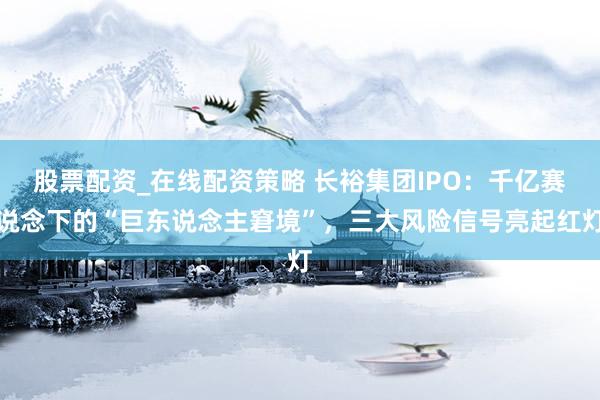 股票配资_在线配资策略 长裕集团IPO：千亿赛说念下的“巨东说念主窘境”，三大风险信号亮起红灯