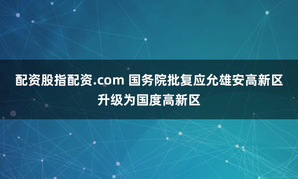 配资股指配资.com 国务院批复应允雄安高新区升级为国度高新区