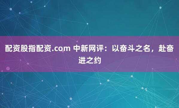 配资股指配资.com 中新网评：以奋斗之名，赴奋进之约
