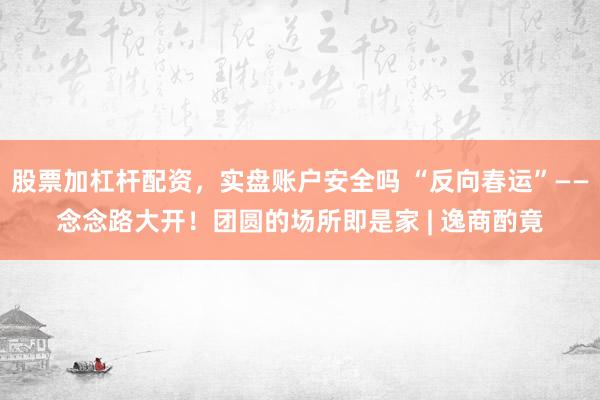 股票加杠杆配资，实盘账户安全吗 “反向春运”——念念路大开！团圆的场所即是家 | 逸商酌竟