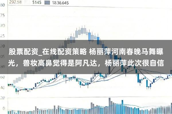 股票配资_在线配资策略 杨丽萍河南春晚马舞曝光，兽妆高鼻觉得是阿凡达，杨丽萍此次很自信