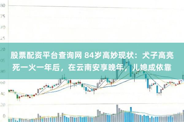 股票配资平台查询网 84岁高妙现状：犬子高亮死一火一年后，在云南安享晚年，儿媳成依靠