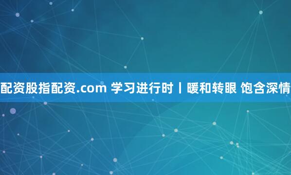 配资股指配资.com 学习进行时丨暖和转眼 饱含深情