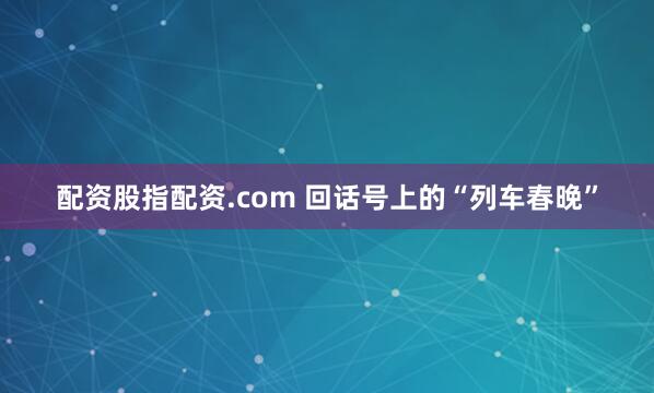 配资股指配资.com 回话号上的“列车春晚”