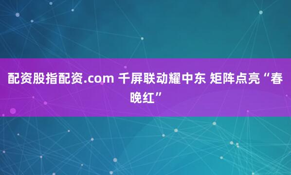 配资股指配资.com 千屏联动耀中东 矩阵点亮“春晚红”