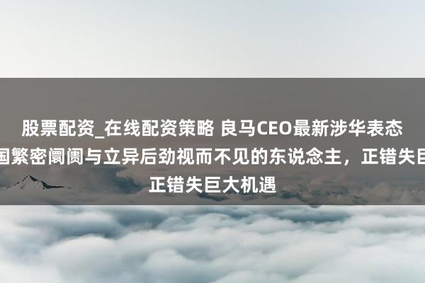 股票配资_在线配资策略 良马CEO最新涉华表态：对中国繁密阛阓与立异后劲视而不见的东说念主，正错失巨大机遇