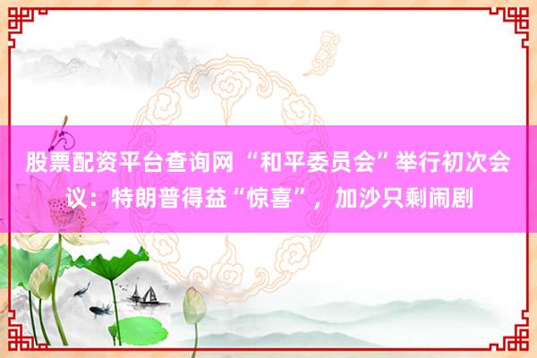 股票配资平台查询网 “和平委员会”举行初次会议：特朗普得益“惊喜”，加沙只剩闹剧