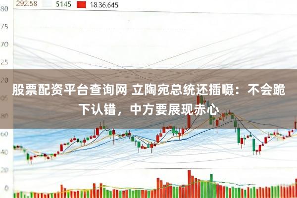 股票配资平台查询网 立陶宛总统还插嗫：不会跪下认错，中方要展现赤心