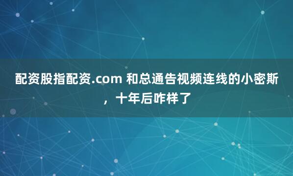 配资股指配资.com 和总通告视频连线的小密斯，十年后咋样了