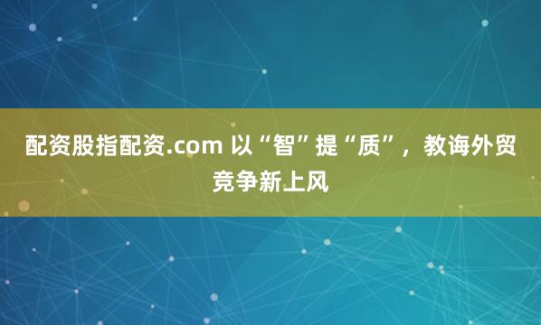 配资股指配资.com 以“智”提“质”，教诲外贸竞争新上风