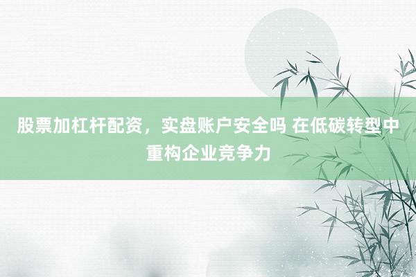 股票加杠杆配资，实盘账户安全吗 在低碳转型中重构企业竞争力
