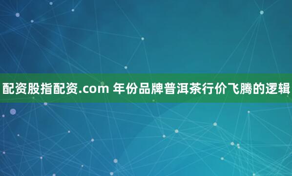 配资股指配资.com 年份品牌普洱茶行价飞腾的逻辑