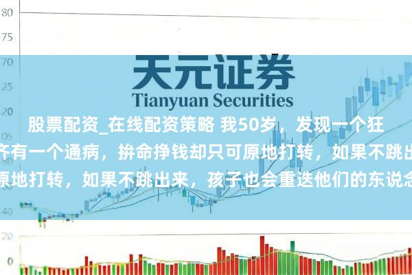 股票配资_在线配资策略 我50岁，发现一个狂暴的真相：穷东说念主齐有一个通病，拚命挣钱却只可原地打转，如果不跳出来，孩子也会重迭他们的东说念主生