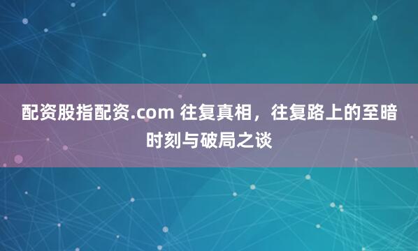 配资股指配资.com 往复真相，往复路上的至暗时刻与破局之谈