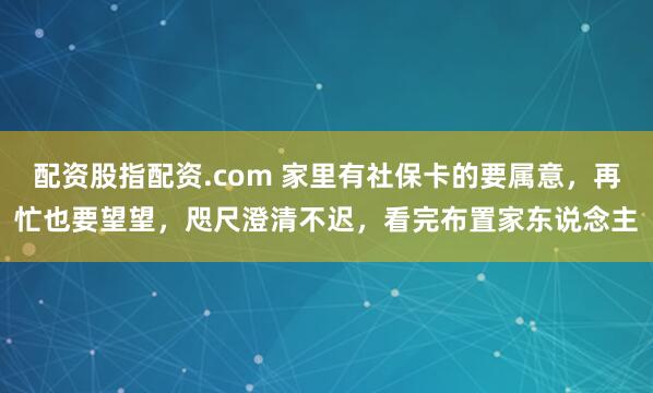 配资股指配资.com 家里有社保卡的要属意，再忙也要望望，咫尺澄清不迟，看完布置家东说念主