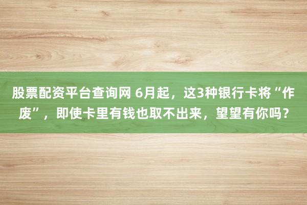 股票配资平台查询网 6月起，这3种银行卡将“作废”，即使卡里有钱也取不出来，望望有你吗？