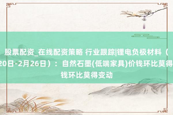 股票配资_在线配资策略 行业跟踪|锂电负极材料（2月20日-2月26日）：自然石墨(低端家具)价钱环比莫得变动