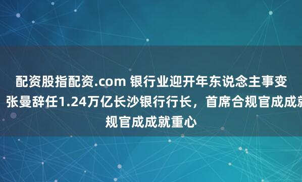 配资股指配资.com 银行业迎开年东说念主事变动潮！张曼辞任1.24万亿长沙银行行长，首席合规官成成就重心