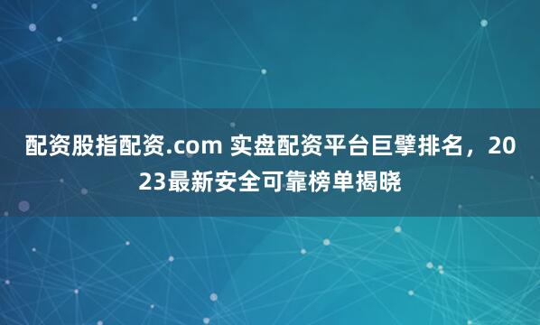 配资股指配资.com 实盘配资平台巨擘排名，2023最新安全可靠榜单揭晓