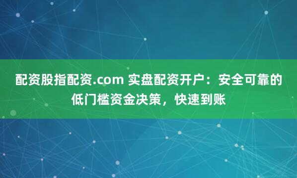 配资股指配资.com 实盘配资开户：安全可靠的低门槛资金决策，快速到账