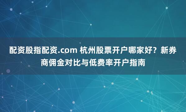 配资股指配资.com 杭州股票开户哪家好？新券商佣金对比与低费率开户指南