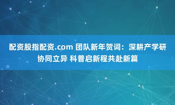 配资股指配资.com 团队新年贺词：深耕产学研协同立异 科普启新程共赴新篇