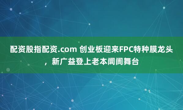 配资股指配资.com 创业板迎来FPC特种膜龙头，新广益登上老本阛阓舞台