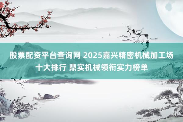 股票配资平台查询网 2025嘉兴精密机械加工场十大排行 鼎实机械领衔实力榜单
