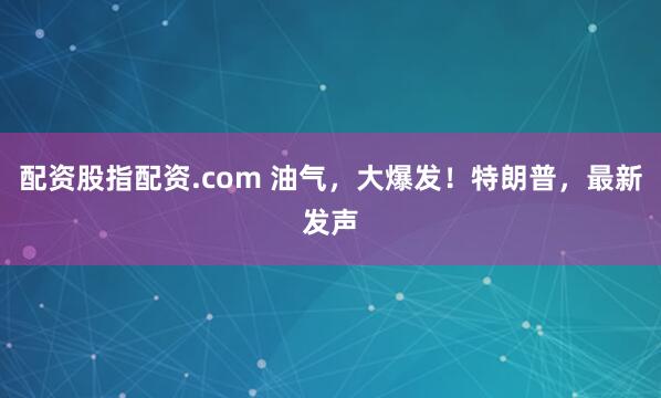 配资股指配资.com 油气，大爆发！特朗普，最新发声