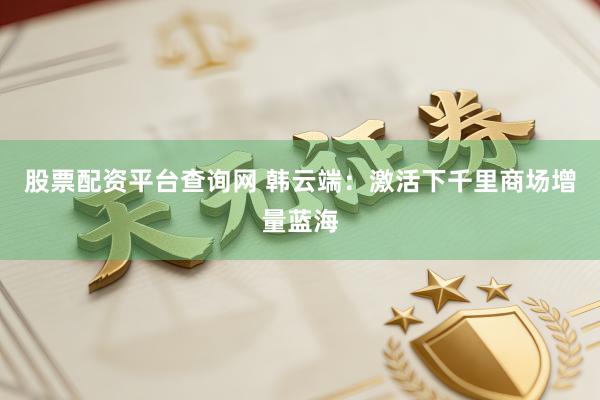 股票配资平台查询网 韩云端：激活下千里商场增量蓝海