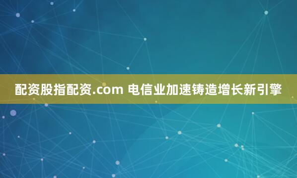 配资股指配资.com 电信业加速铸造增长新引擎